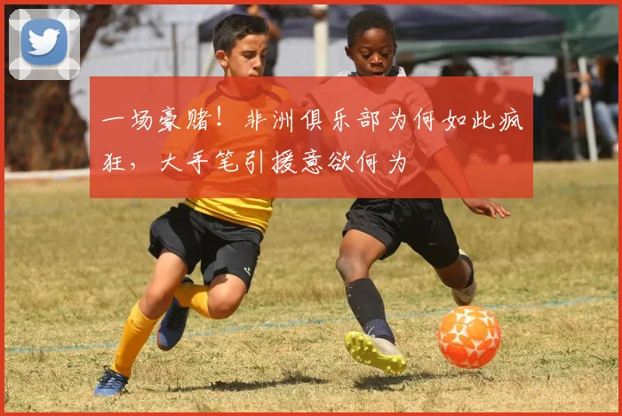 一场豪赌！非洲俱乐部为何如此疯狂，大手笔引援意欲何为